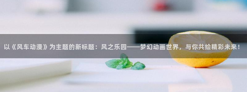 lovestage漫画免费阅读：以《风车动漫》为主题的新标题：风之乐园——梦幻动画世界，与你共绘精彩未来！