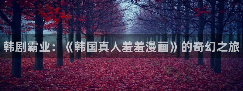 age动漫专注动漫的门户网站：韩剧霸业：《韩国真人羞羞漫画》的奇幻之旅